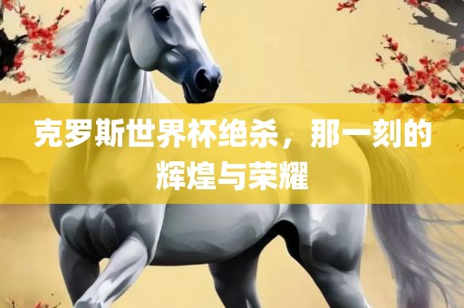 克罗斯世界杯绝杀，那一刻的辉煌与荣耀