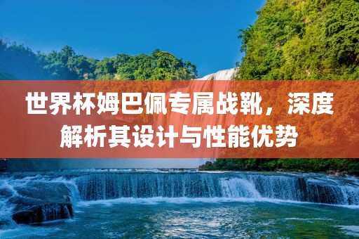 世界杯姆巴佩专属战靴，深度解析其设计与性能优势