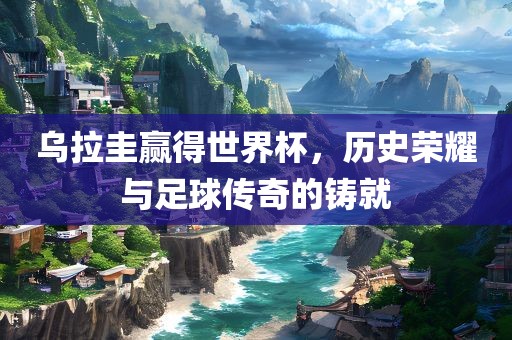 乌拉圭赢得世界杯，历史荣耀与足球传奇的铸就