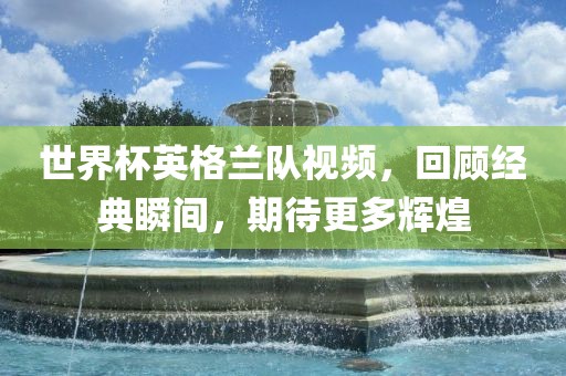 世界杯英格兰队视频，回顾经典瞬间，期待更多辉煌