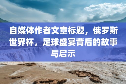 自媒体作者文章标题，俄罗斯世界杯，足球盛宴背后的故事与启示