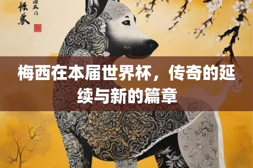 梅西在本届世界杯，传奇的延续与新的篇章