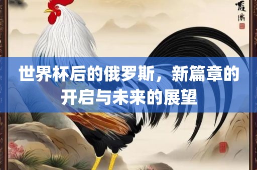 世界杯后的俄罗斯，新篇章的开启与未来的展望