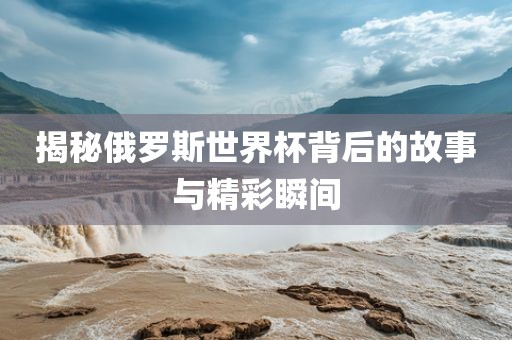 揭秘俄罗斯世界杯背后的故事与精彩瞬间