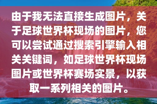 由于我无法直接生成图片，关于足球世界杯现场的图片，您可以尝试通过搜索引擎输入相关关键词，如足球世界杯现场图片或世界杯赛场实景，以获取一系列相关的图片。