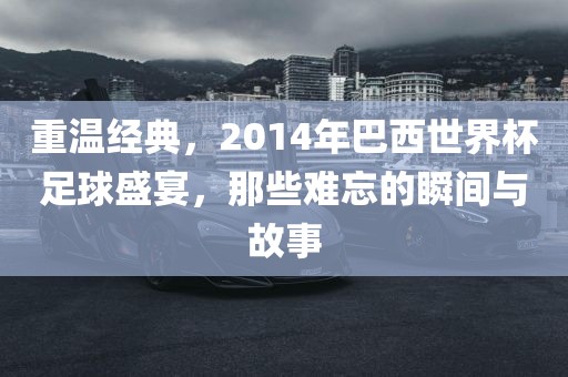 重温经典，2014年巴西世界杯足球盛宴，那些难忘的瞬间与故事