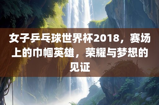 女子乒乓球世界杯2018，赛场上的巾帼英雄，荣耀与梦想的见证