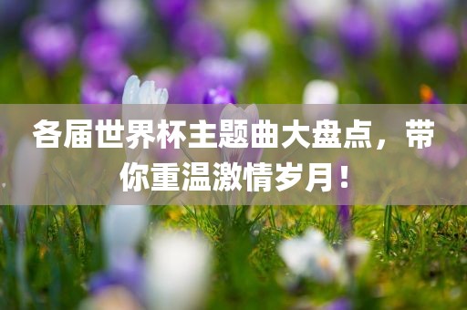 各届世界杯主题曲大盘点，带你重温激情岁月！