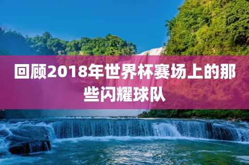 回顾2018年世界杯赛场上的那些闪耀球队
