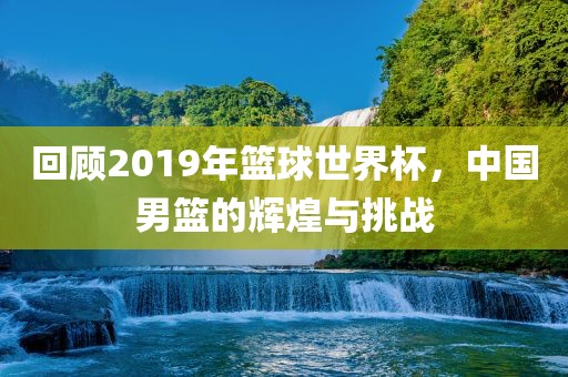 回顾2019年篮球世界杯，中国男篮的辉煌与挑战