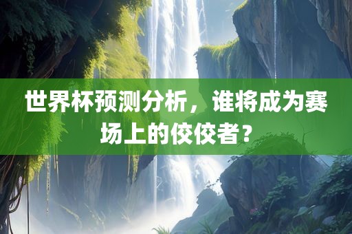 世界杯预测分析，谁将成为赛场上的佼佼者？