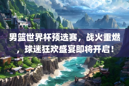男篮世界杯预选赛，战火重燃，球迷狂欢盛宴即将开启！