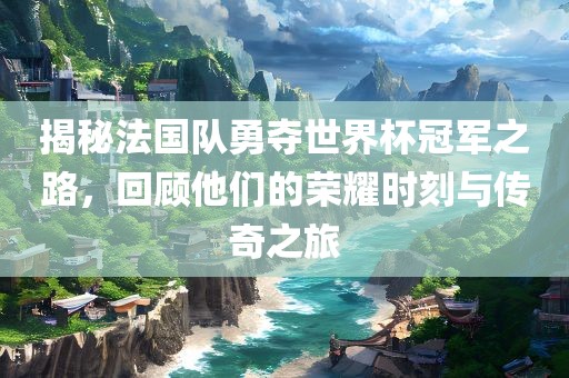 揭秘法国队勇夺世界杯冠军之路，回顾他们的荣耀时刻与传奇之旅