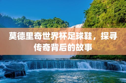 莫德里奇世界杯足球鞋，探寻传奇背后的故事