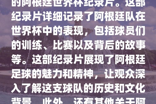 关于阿根廷世界杯的纪录片有很多，其中比较知名的是传奇的阿根廷世界杯纪录片。这部纪录片详细记录了阿根廷队在世界杯中的表现，包括球员们的训练、比赛以及背后的故事等。这部纪录片展现了阿根廷足球的魅力和精神，让观众深入了解这支球队的历史和文化背景。此外，还有其他关于阿根廷世界杯的纪录片，如阿根廷足球崛起之路等。