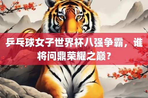 乒乓球女子世界杯八强争霸，谁将问鼎荣耀之巅？