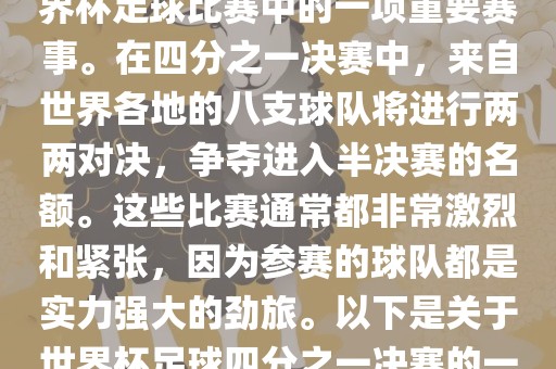 世界杯足球四分之一决赛是世界杯足球比赛中的一项重要赛事。在四分之一决赛中，来自世界各地的八支球队将进行两两对决，争夺进入半决赛的名额。这些比赛通常都非常激烈和紧张，因为参赛的球队都是实力强大的劲旅。以下是关于世界杯足球四分之一决赛的一些详细信息