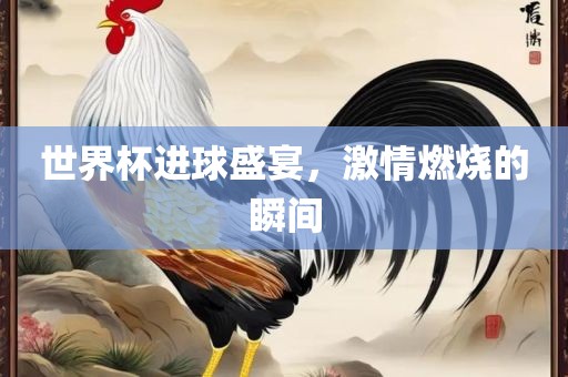 世界杯进球盛宴，激情燃烧的瞬间