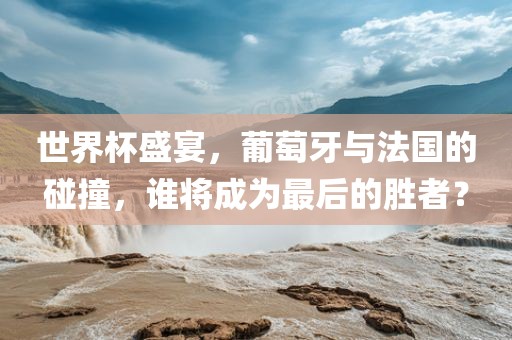 世界杯盛宴，葡萄牙与法国的碰撞，谁将成为最后的胜者？