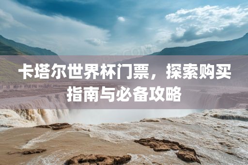 卡塔尔世界杯门票，探索购买指南与必备攻略