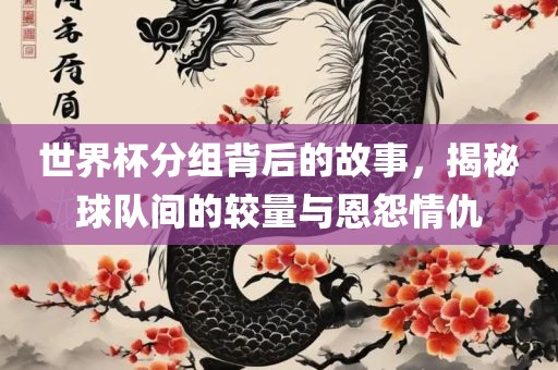 世界杯分组背后的故事，揭秘球队间的较量与恩怨情仇