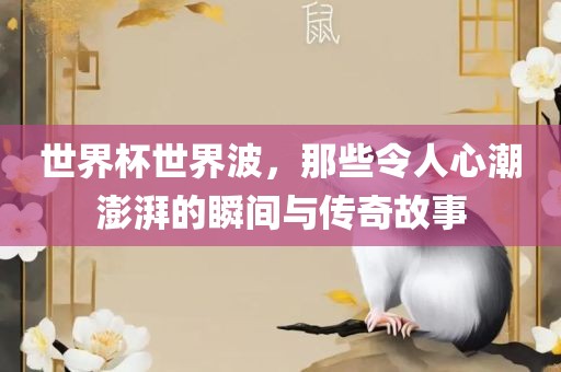 世界杯世界波，那些令人心潮澎湃的瞬间与传奇故事