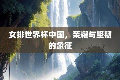 女排世界杯中国，荣耀与坚韧的象征