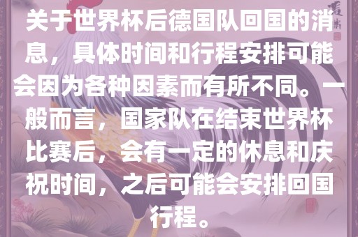 关于世界杯后德国队回国的消息，具体时间和行程安排可能会因为各种因素而有所不同。一般而言，国家队在结束世界杯比赛后，会有一定的休息和庆祝时间，之后可能会安排回国行程。