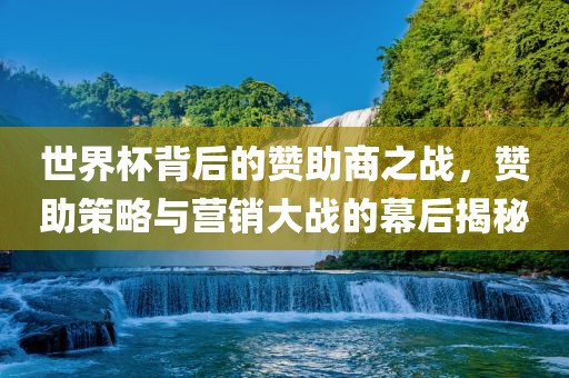 世界杯背后的赞助商之战，赞助策略与营销大战的幕后揭秘