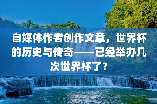 自媒体作者创作文章，世界杯的历史与传奇——已经举办几次世界杯了？