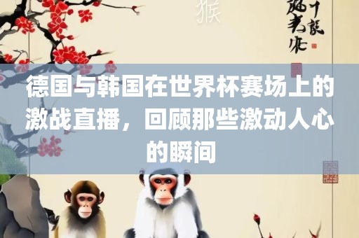 德国与韩国在世界杯赛场上的激战直播，回顾那些激动人心的瞬间