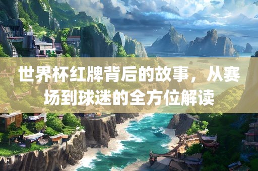 世界杯红牌背后的故事，从赛场到球迷的全方位解读