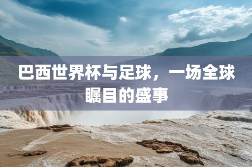 巴西世界杯与足球，一场全球瞩目的盛事
