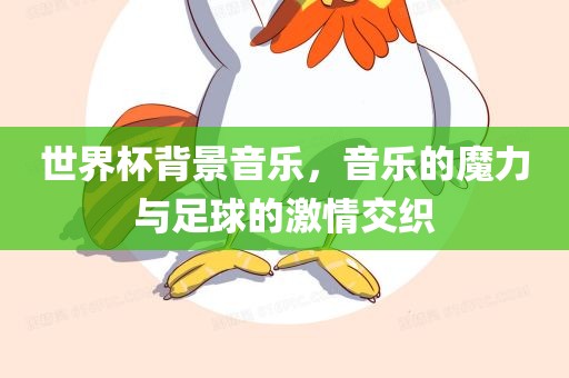 世界杯背景音乐，音乐的魔力与足球的激情交织