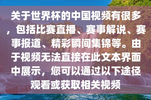 关于世界杯的中国视频有很多，包括比赛直播、赛事解说、赛事报道、精彩瞬间集锦等。由于视频无法直接在此文本界面中展示，您可以通过以下途径观看或获取相关视频