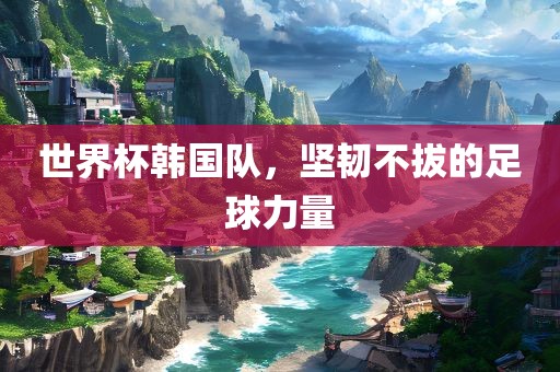 世界杯韩国队，坚韧不拔的足球力量