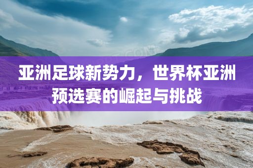 亚洲足球新势力，世界杯亚洲预选赛的崛起与挑战