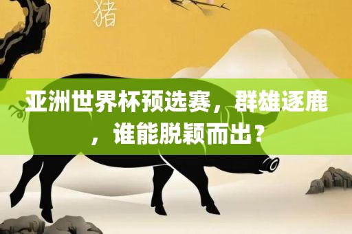 亚洲世界杯预选赛，群雄逐鹿，谁能脱颖而出？