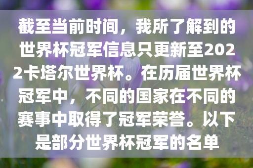 截至当前时间，我所了解到的世界杯冠军信息只更新至2022卡塔尔世界杯。在历届世界杯冠军中，不同的国家在不同的赛事中取得了冠军荣誉。以下是部分世界杯冠军的名单