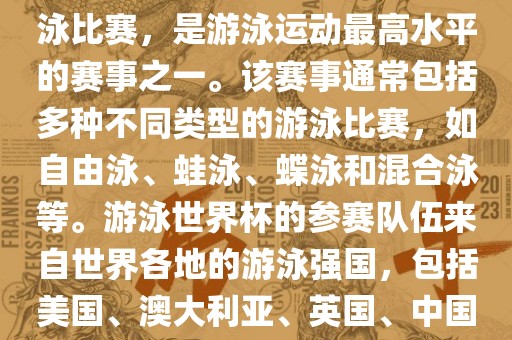 游泳世界杯是一项全球性的游泳比赛，是游泳运动最高水平的赛事之一。该赛事通常包括多种不同类型的游泳比赛，如自由泳、蛙泳、蝶泳和混合泳等。游泳世界杯的参赛队伍来自世界各地的游泳强国，包括美国、澳大利亚、英国、中国等。