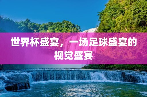 世界杯盛宴，一场足球盛宴的视觉盛宴