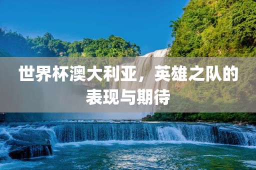 世界杯澳大利亚，英雄之队的表现与期待