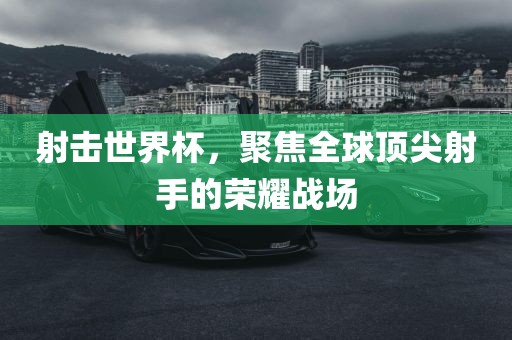 射击世界杯，聚焦全球顶尖射手的荣耀战场