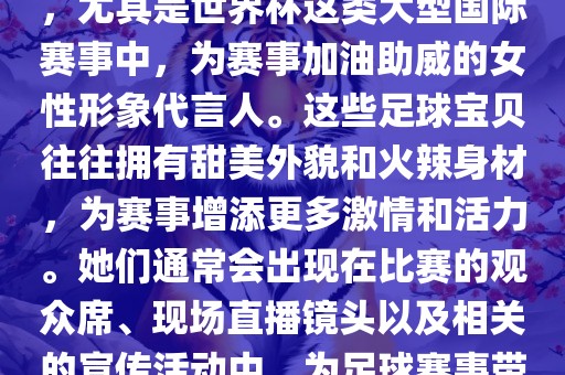 足球宝贝指的是在足球赛事中，尤其是世界杯这类大型国际赛事中，为赛事加油助威的女性形象代言人。这些足球宝贝往往拥有甜美外貌和火辣身材，为赛事增添更多激情和活力。她们通常会出现在比赛的观众席、现场直播镜头以及相关的宣传活动中，为足球赛事带来了更多的关注度和话题性。