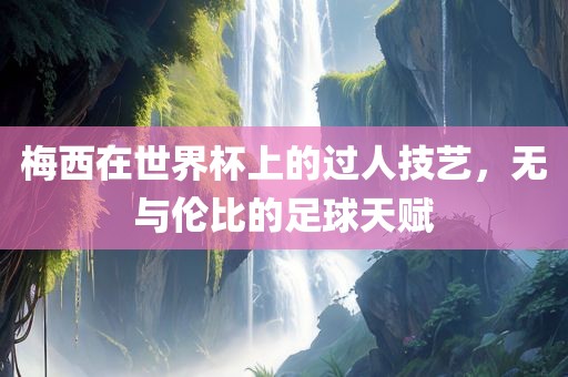 梅西在世界杯上的过人技艺，无与伦比的足球天赋