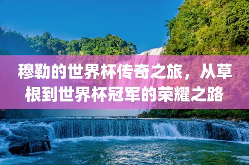 穆勒的世界杯传奇之旅，从草根到世界杯冠军的荣耀之路