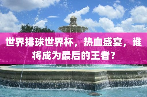 世界排球世界杯，热血盛宴，谁将成为最后的王者？