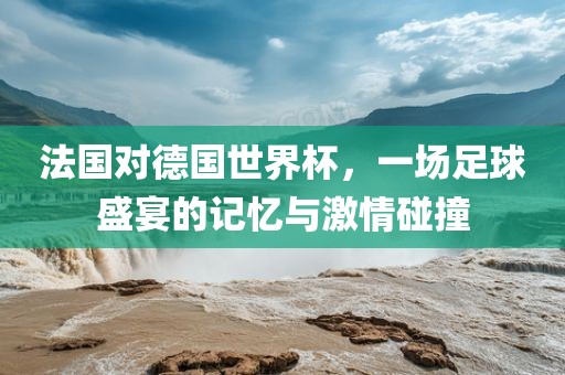 法国对德国世界杯，一场足球盛宴的记忆与激情碰撞