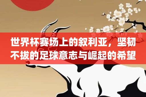 世界杯赛场上的叙利亚，坚韧不拔的足球意志与崛起的希望