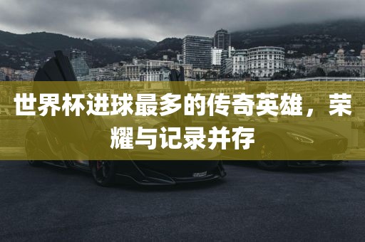 世界杯进球最多的传奇英雄，荣耀与记录并存